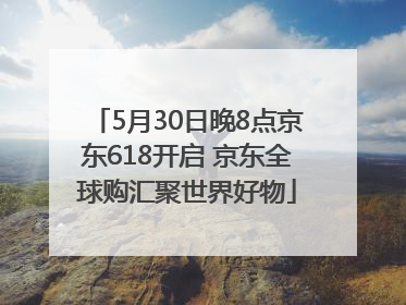 5月30日晚8点京东618开启 京东全球购汇聚世界好物