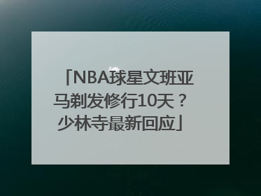 NBA球星文班亚马剃发修行10天？少林寺最新回应
